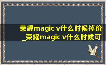 荣耀magic v什么时候掉价_荣耀magic v什么时候可以买到